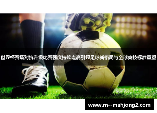 世界杯赛场对抗升级比赛强度持续走高引领足球新格局与全球竞技标准重塑