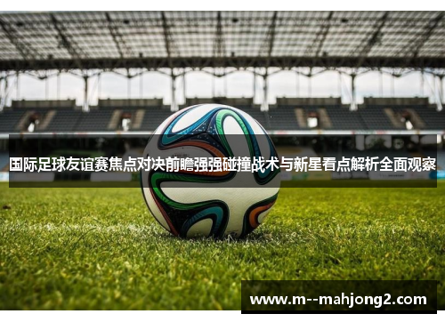 国际足球友谊赛焦点对决前瞻强强碰撞战术与新星看点解析全面观察
